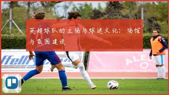 英超球队的主场与球迷文化：场馆与氛围建设