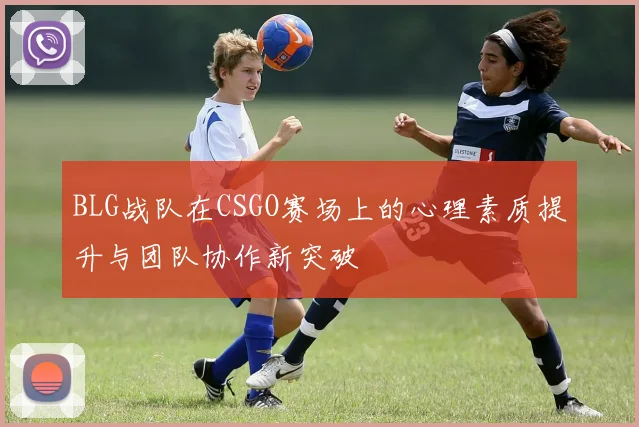 BLG战队在CSGO赛场上的心理素质提升与团队协作新突破