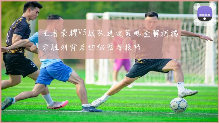 王者荣耀V5战队进攻策略全解析揭示胜利背后的秘密与技巧