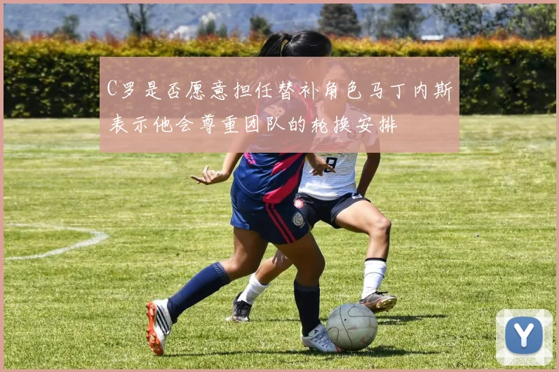 C罗是否愿意担任替补角色马丁内斯表示他会尊重团队的轮换安排