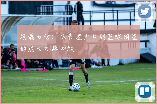 杨磊专访：从青涩少年到篮球明星的成长之路回顾