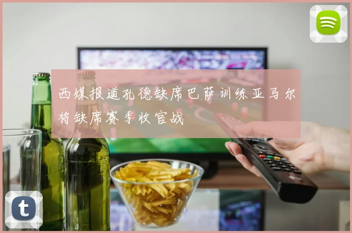 西媒报道孔德缺席巴萨训练亚马尔将缺席赛季收官战